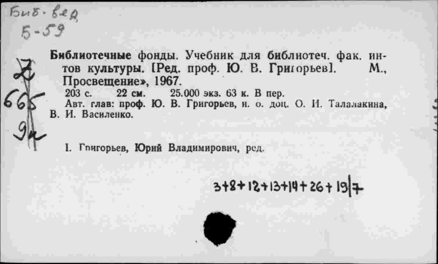 ﻿Библиотечные фонды. Учебник для библиотеч. фак. ин-тов культуры. 1Ред. проф. Ю. В. Гриюрьев]. М., Просвещение», 1967.
203 с. 22 см. 25.000 экз. 63 к. В пер.
Авт. глав: проф. Ю. В. Григорьев, и. о. доц. О. И. Талалакина, В. И. Василенко.
I. Гпигорьев, Юрий Владимирович, ред.
